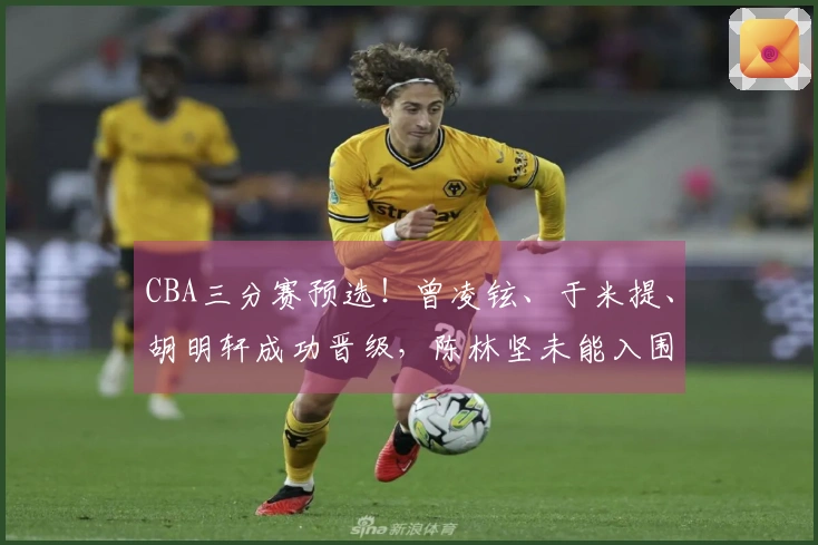 CBA三分赛预选！曾凌铉、于米提、胡明轩成功晋级，陈林坚未能入围