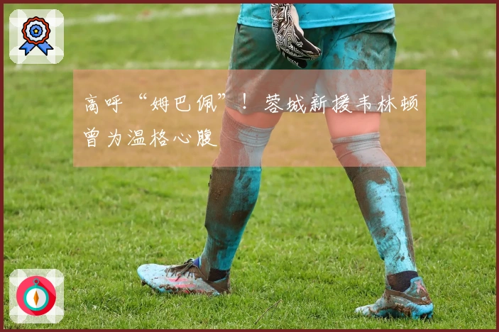 高呼“姆巴佩”！蓉城新援韦林顿曾为温格心腹