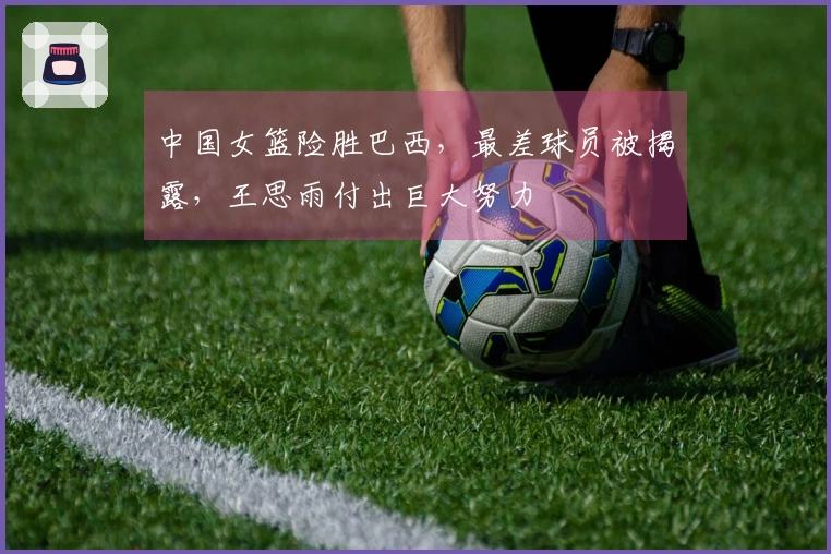 中国女篮险胜巴西，最差球员被揭露，王思雨付出巨大努力