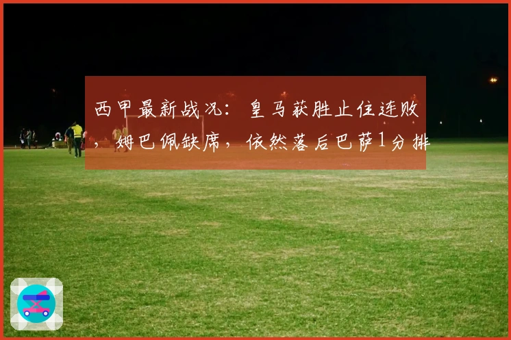 西甲最新战况：皇马获胜止住连败，姆巴佩缺席，依然落后巴萨1分排第2