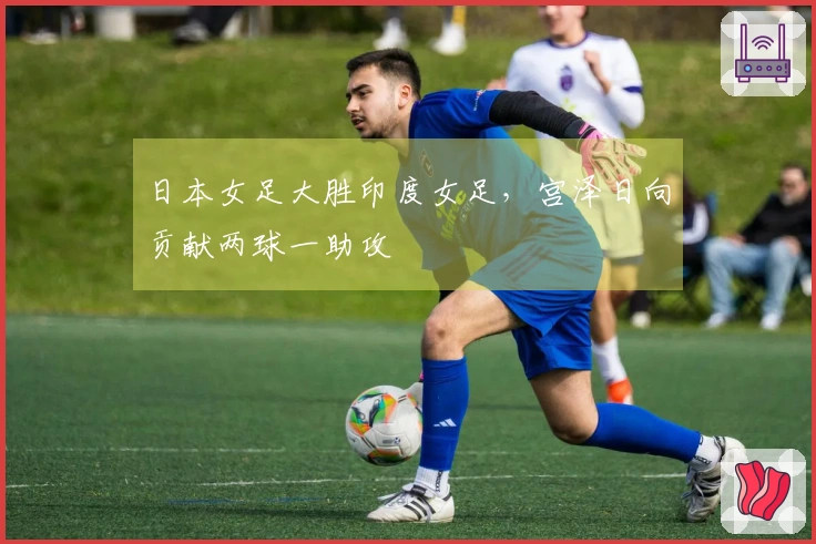 日本女足大胜印度女足，宫泽日向贡献两球一助攻