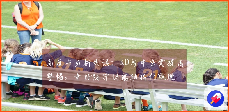 乌度卡分析失误：KD与申京需提高警惕，幸好防守仍能助我们取胜