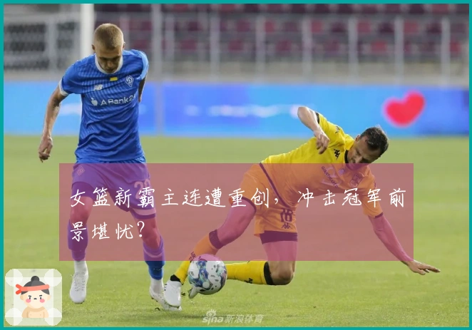 女篮新霸主连遭重创，冲击冠军前景堪忧？